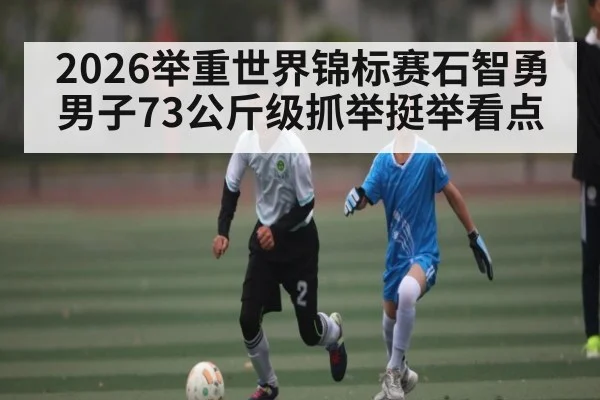 2026举重世界锦标赛石智勇男子73公斤级抓举挺举看点