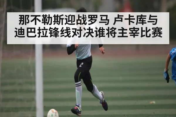 那不勒斯迎战罗马 卢卡库与迪巴拉锋线对决谁将主宰比赛